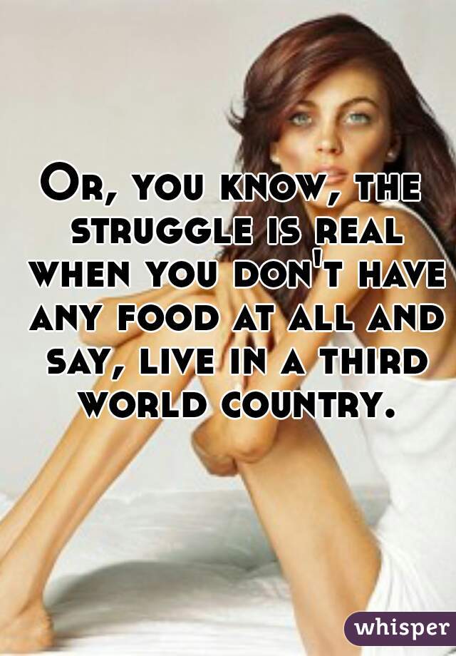 Or, you know, the struggle is real when you don't have any food at all and say, live in a third world country.