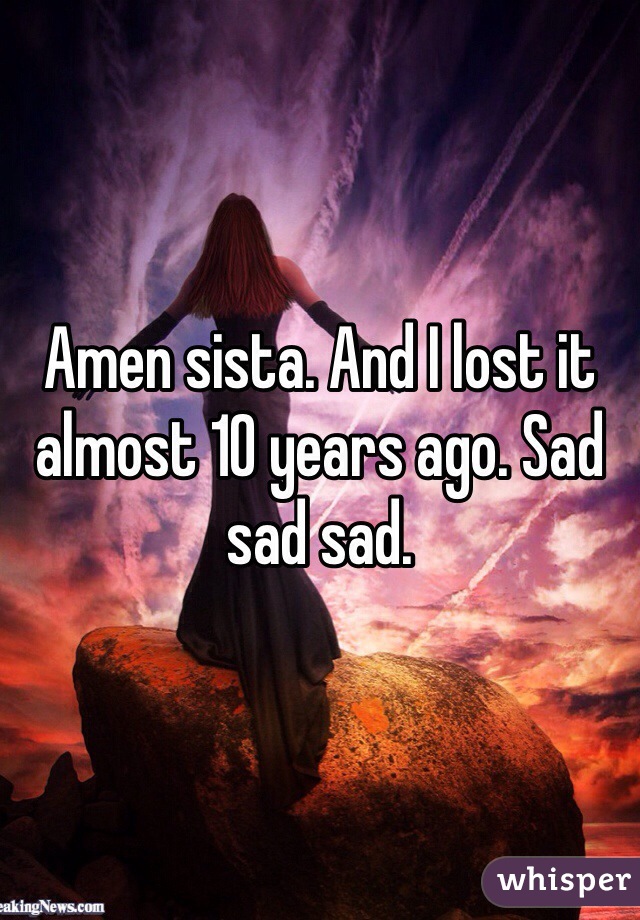 Amen sista. And I lost it almost 10 years ago. Sad sad sad.