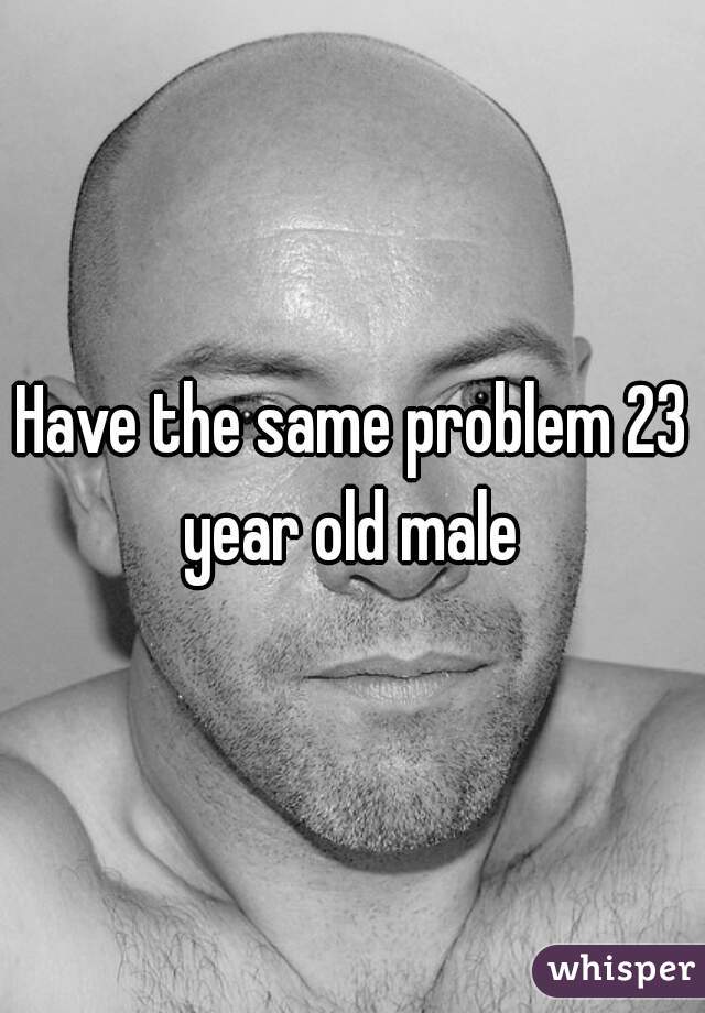 Have the same problem 23 year old male 