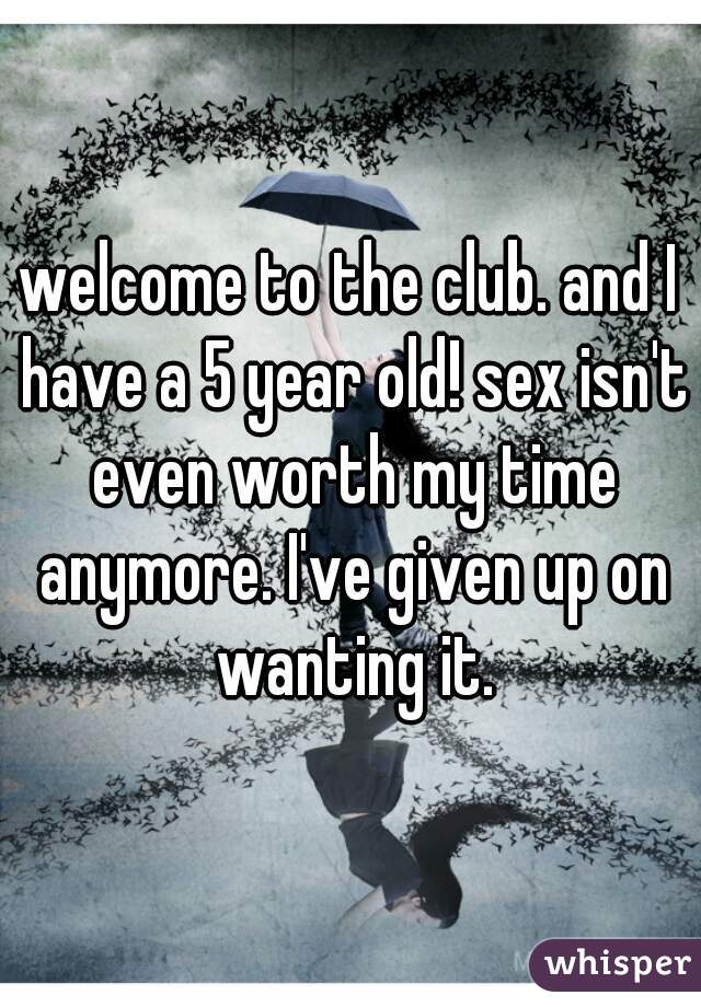 welcome to the club. and I have a 5 year old! sex isn't even worth my time anymore. I've given up on wanting it.