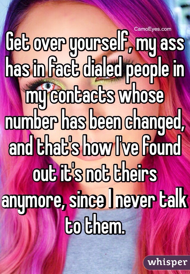 Get over yourself, my ass has in fact dialed people in my contacts whose number has been changed, and that's how I've found out it's not theirs anymore, since I never talk to them.