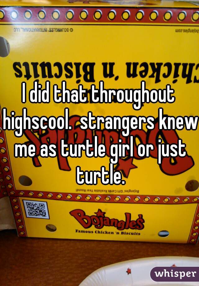 I did that throughout highscool.  strangers knew me as turtle girl or just turtle.