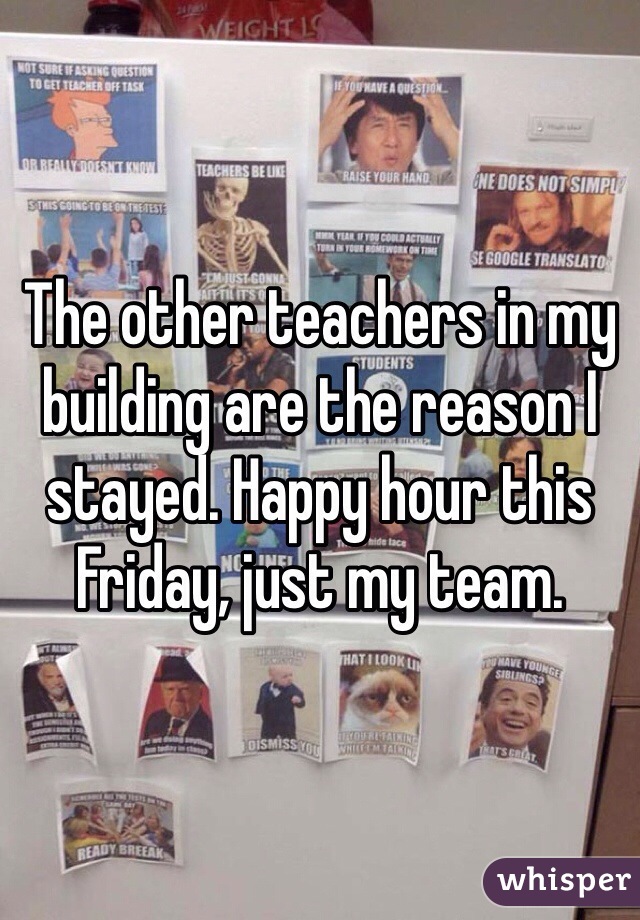 The other teachers in my building are the reason I stayed. Happy hour this Friday, just my team.