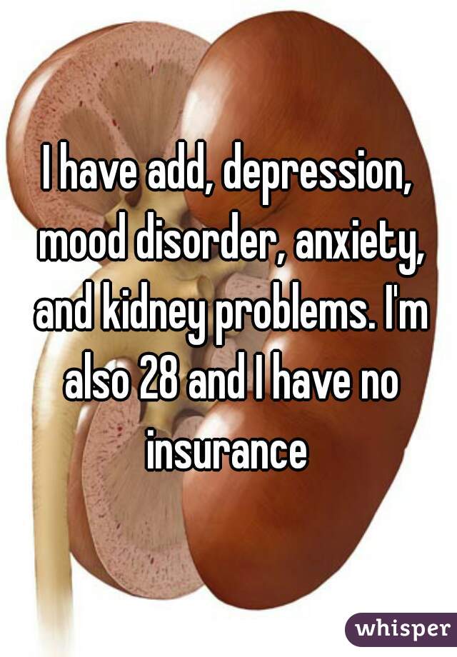 I have add, depression, mood disorder, anxiety, and kidney problems. I'm also 28 and I have no insurance 
