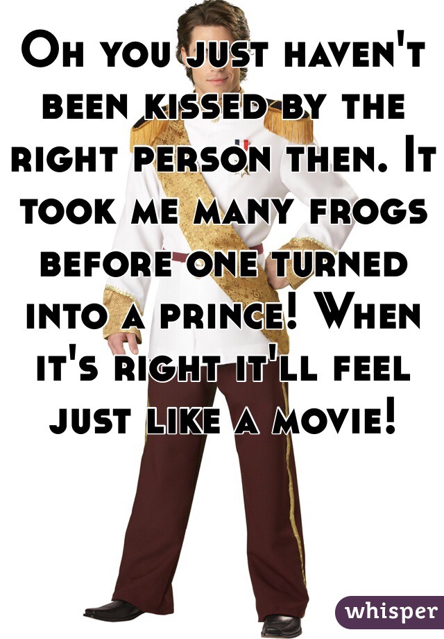 Oh you just haven't been kissed by the right person then. It took me many frogs before one turned into a prince! When it's right it'll feel just like a movie! 