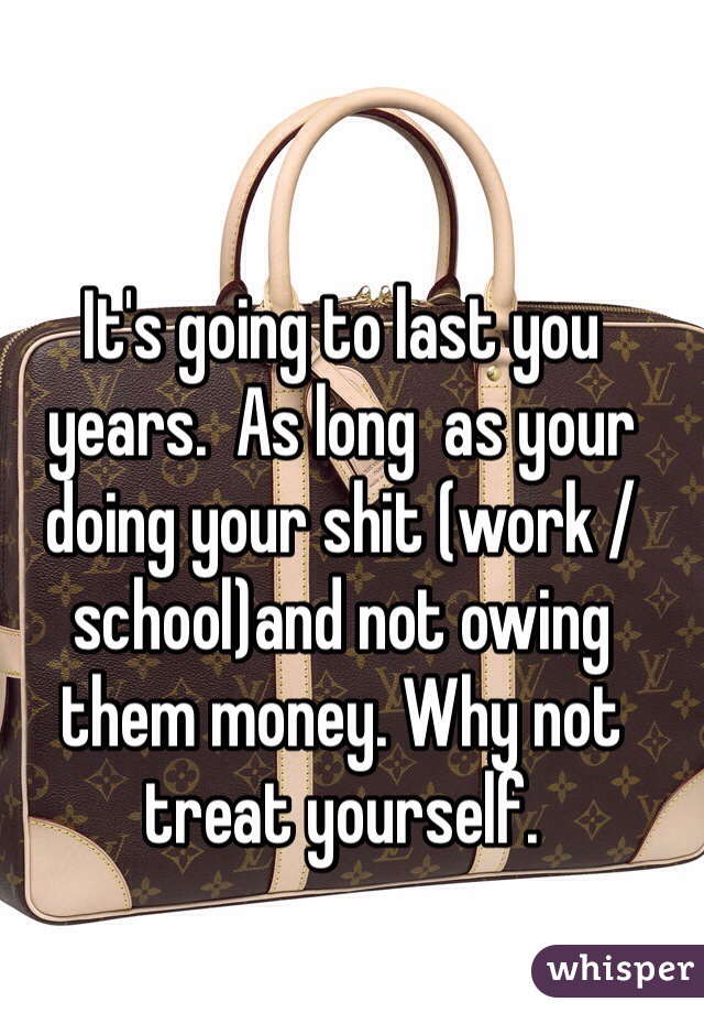It's going to last you years.  As long  as your doing your shit (work /school)and not owing them money. Why not treat yourself. 