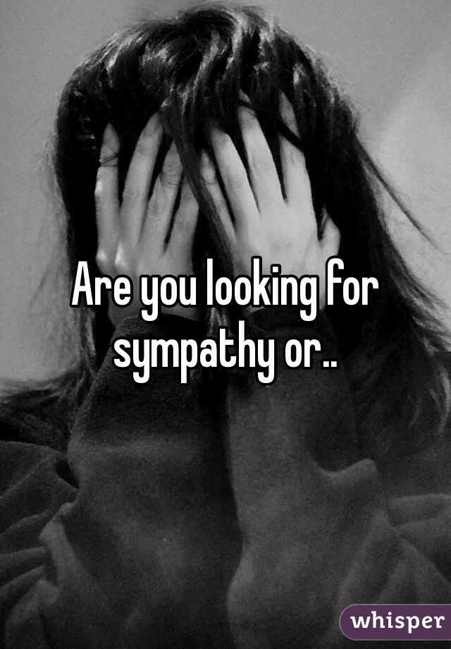 Are you looking for sympathy or..