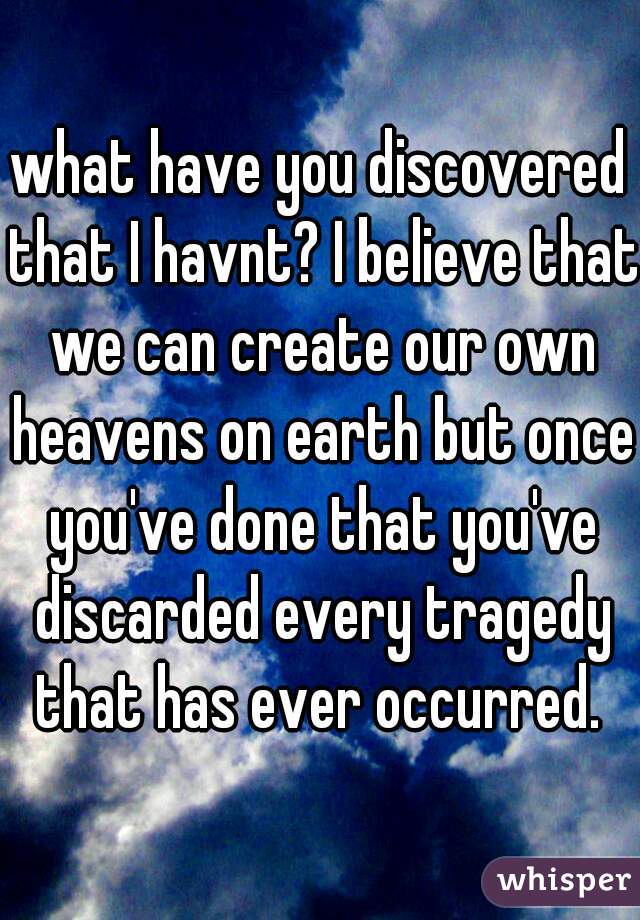what have you discovered that I havnt? I believe that we can create our own heavens on earth but once you've done that you've discarded every tragedy that has ever occurred. 
