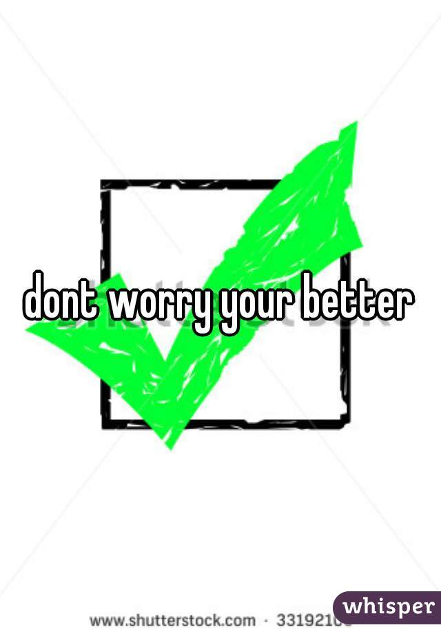 dont worry your better