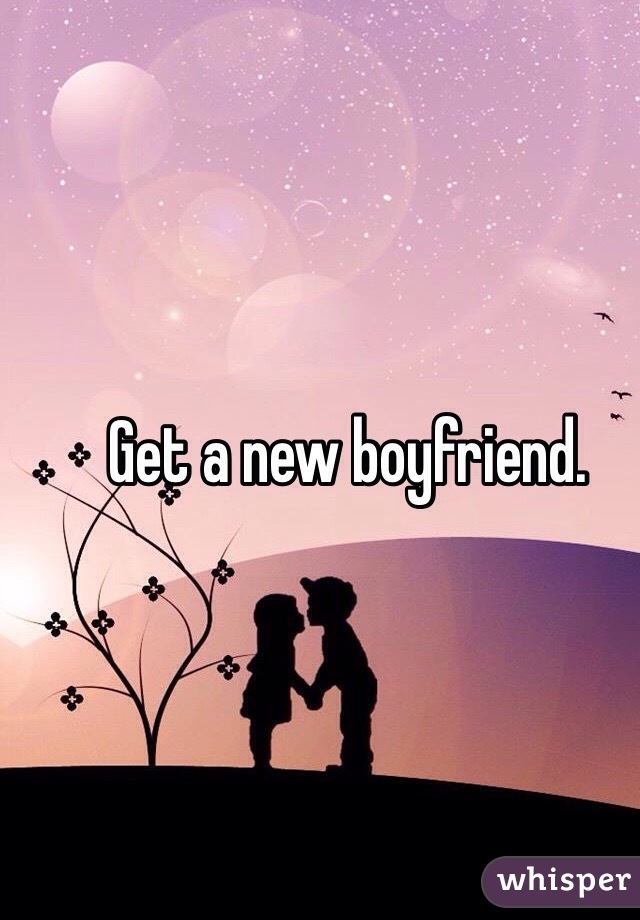 Get a new boyfriend. 