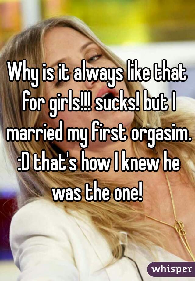 Why is it always like that for girls!!! sucks! but I married my first orgasim. :D that's how I knew he was the one! 