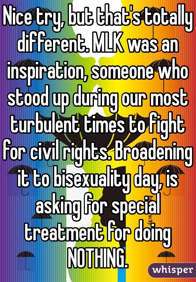 Nice try, but that's totally different. MLK was an inspiration, someone who stood up during our most turbulent times to fight for civil rights. Broadening it to bisexuality day, is asking for special treatment for doing NOTHING. 