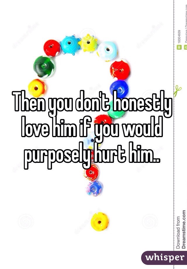 Then you don't honestly love him if you would purposely hurt him..