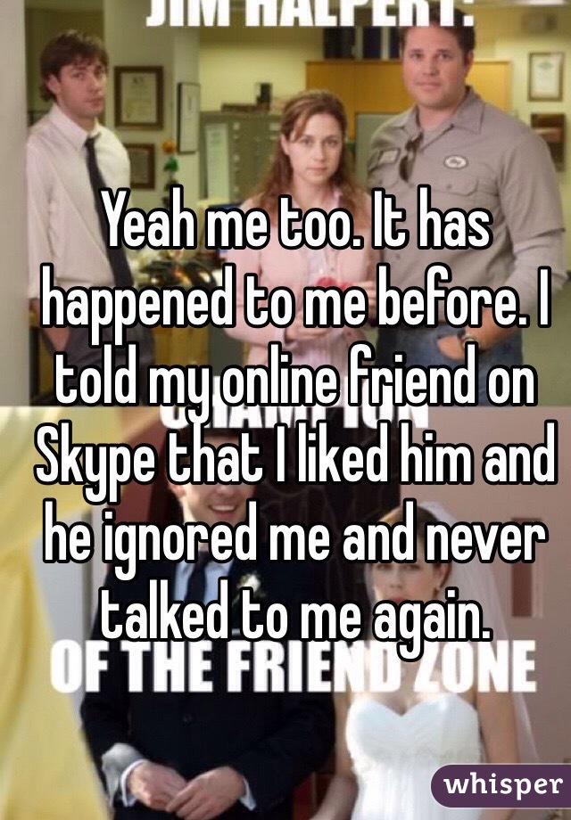 Yeah me too. It has happened to me before. I told my online friend on Skype that I liked him and he ignored me and never talked to me again. 
