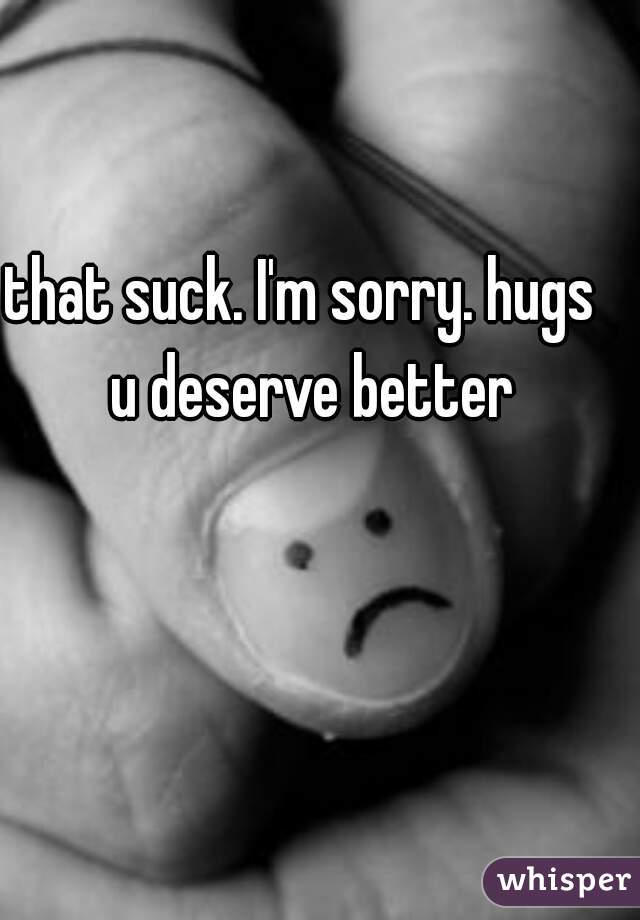 that suck. I'm sorry. hugs   

u deserve better 