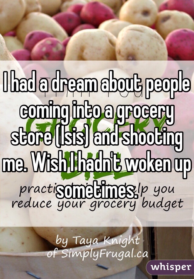 I had a dream about people coming into a grocery store (Isis) and shooting me. Wish I hadn't woken up sometimes.