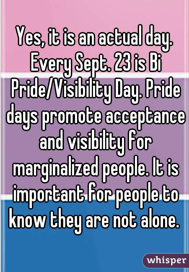 Yes, it is an actual day. Every Sept. 23 is Bi Pride/Visibility Day. Pride days promote acceptance and visibility for marginalized people. It is important for people to know they are not alone. 
