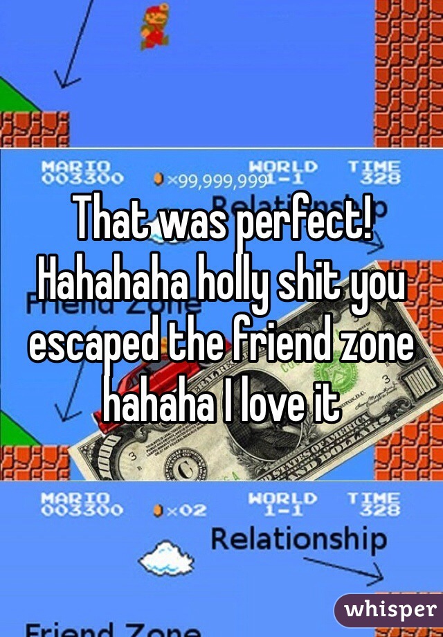 That was perfect! Hahahaha holly shit you escaped the friend zone hahaha I love it