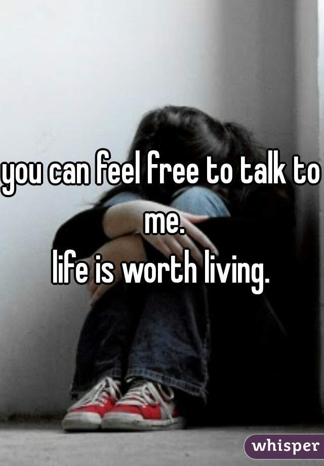 you can feel free to talk to me.
life is worth living.