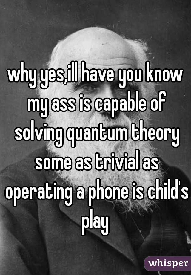 why yes,ill have you know my ass is capable of solving quantum theory some as trivial as operating a phone is child's play 
