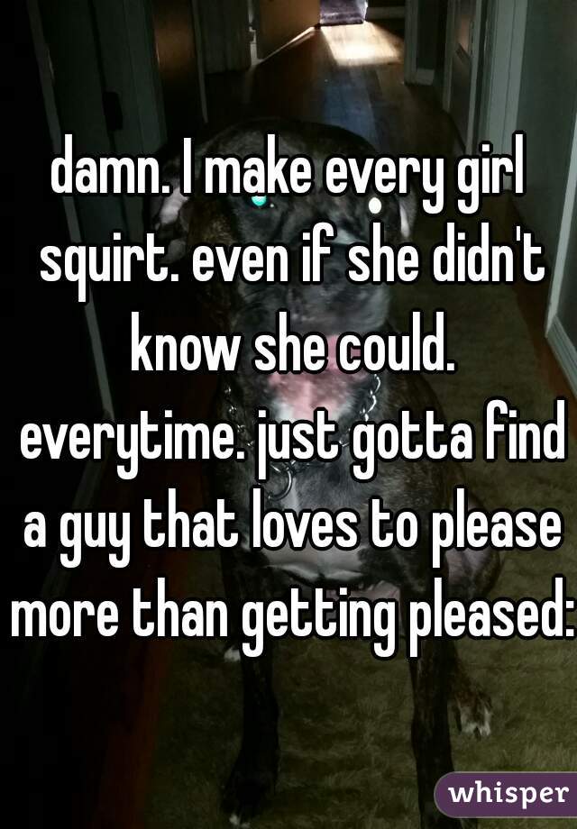 damn. I make every girl squirt. even if she didn't know she could. everytime. just gotta find a guy that loves to please more than getting pleased:)