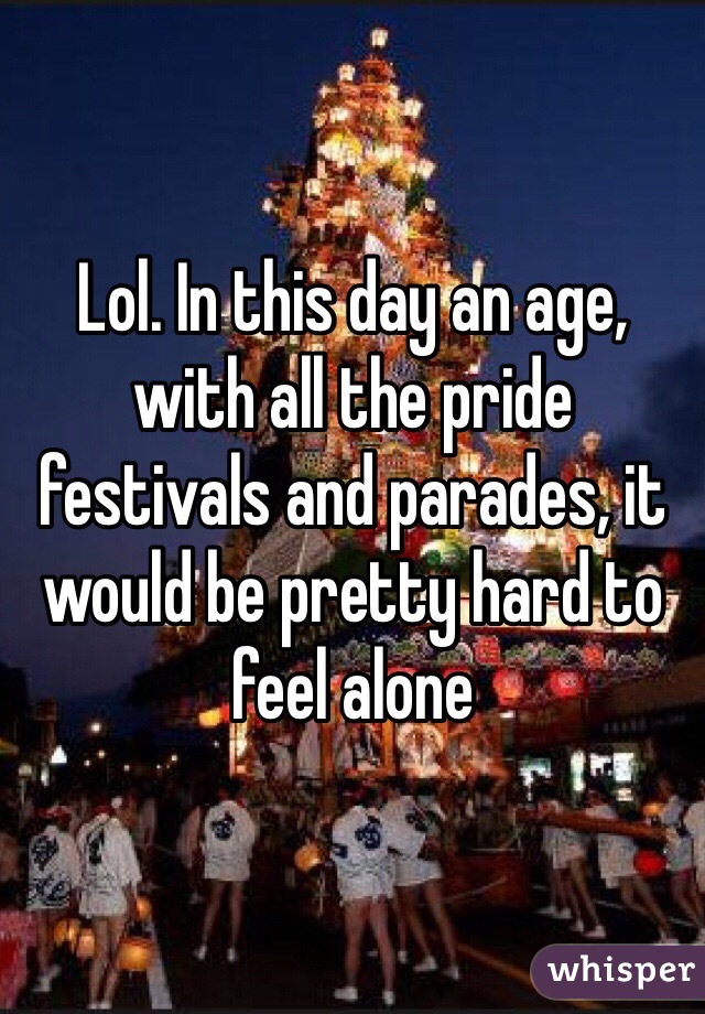Lol. In this day an age, with all the pride festivals and parades, it would be pretty hard to feel alone 