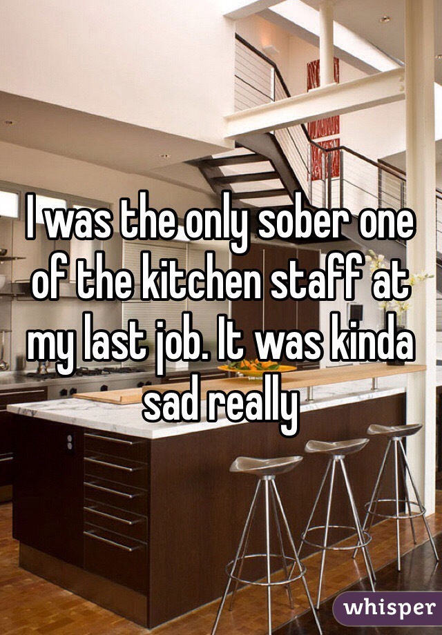 I was the only sober one of the kitchen staff at my last job. It was kinda sad really