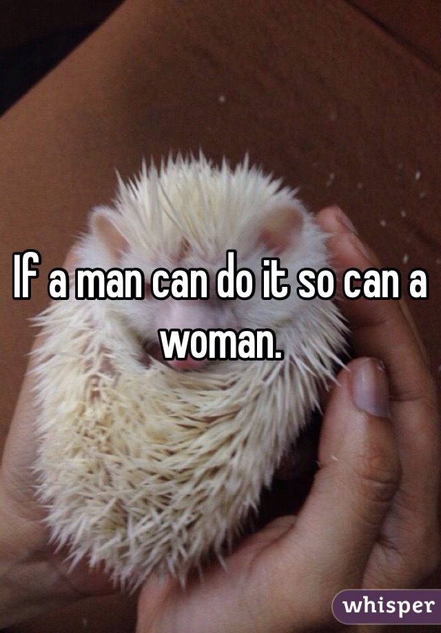 If a man can do it so can a woman. 