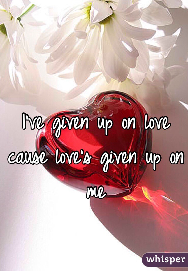 I've given up on love cause love's given up on me