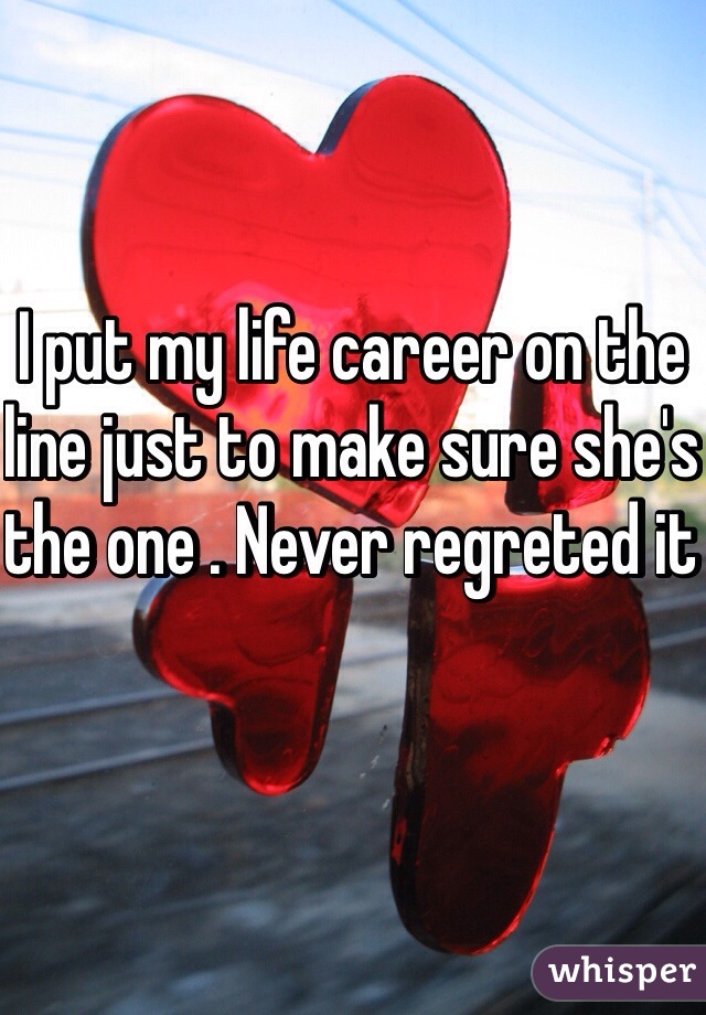 I put my life career on the line just to make sure she's the one . Never regreted it 