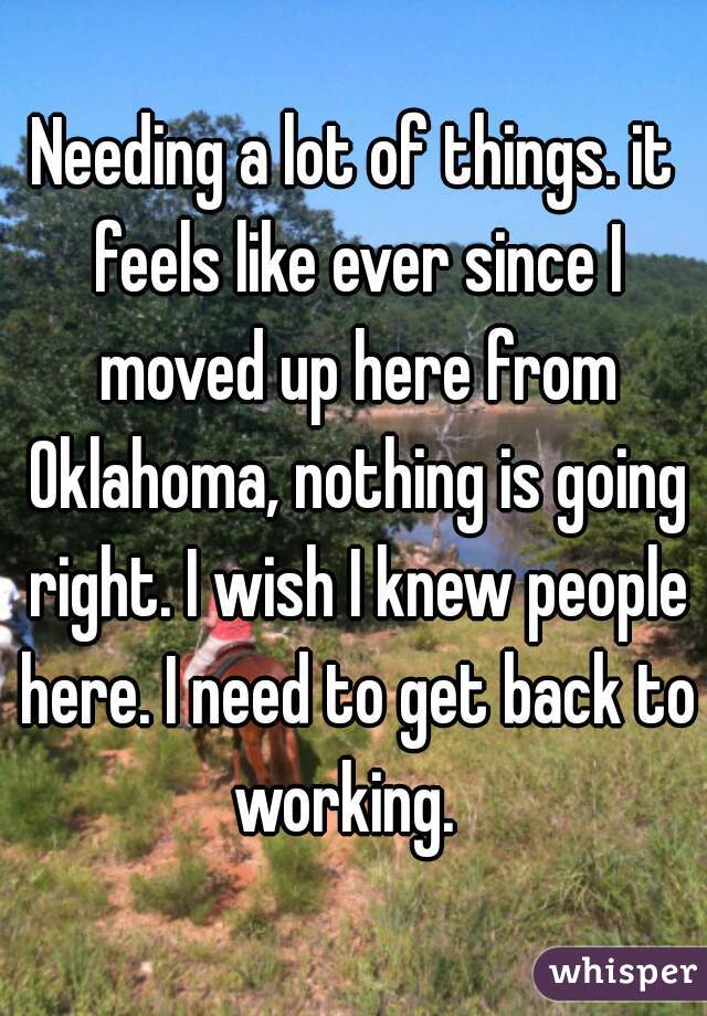 Needing a lot of things. it feels like ever since I moved up here from Oklahoma, nothing is going right. I wish I knew people here. I need to get back to working.  