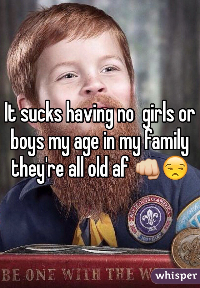 It sucks having no  girls or boys my age in my family they're all old af 👊😒