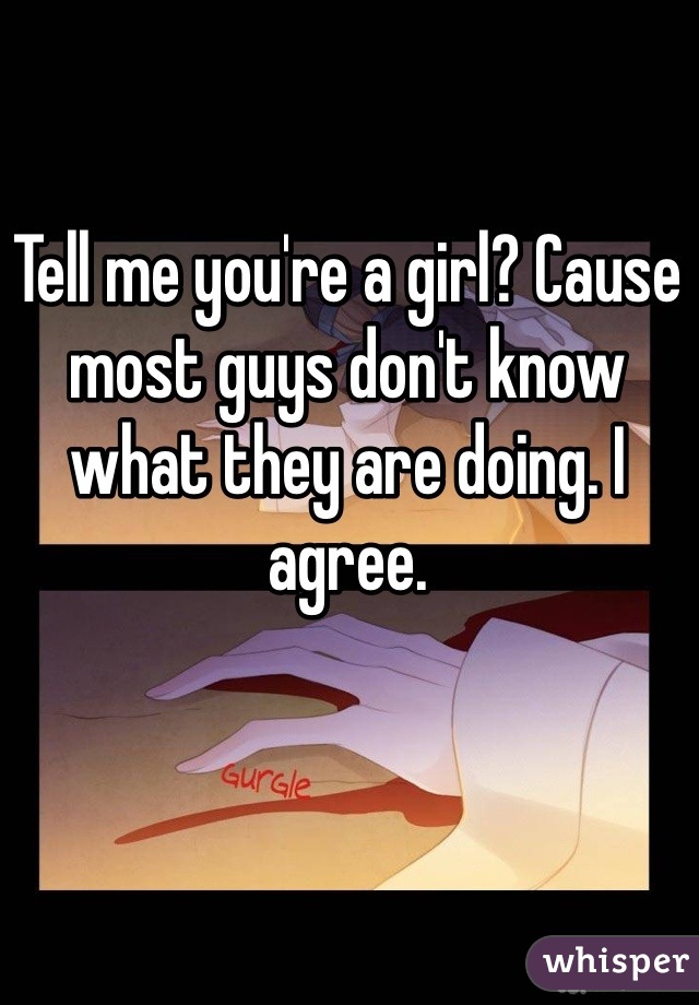 Tell me you're a girl? Cause most guys don't know what they are doing. I agree. 