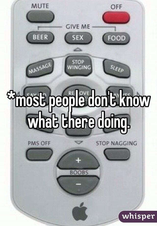 *most people don't know what there doing.