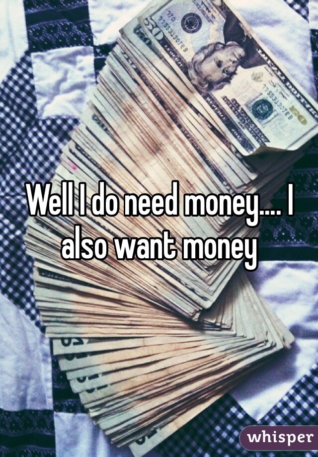 Well I do need money.... I also want money