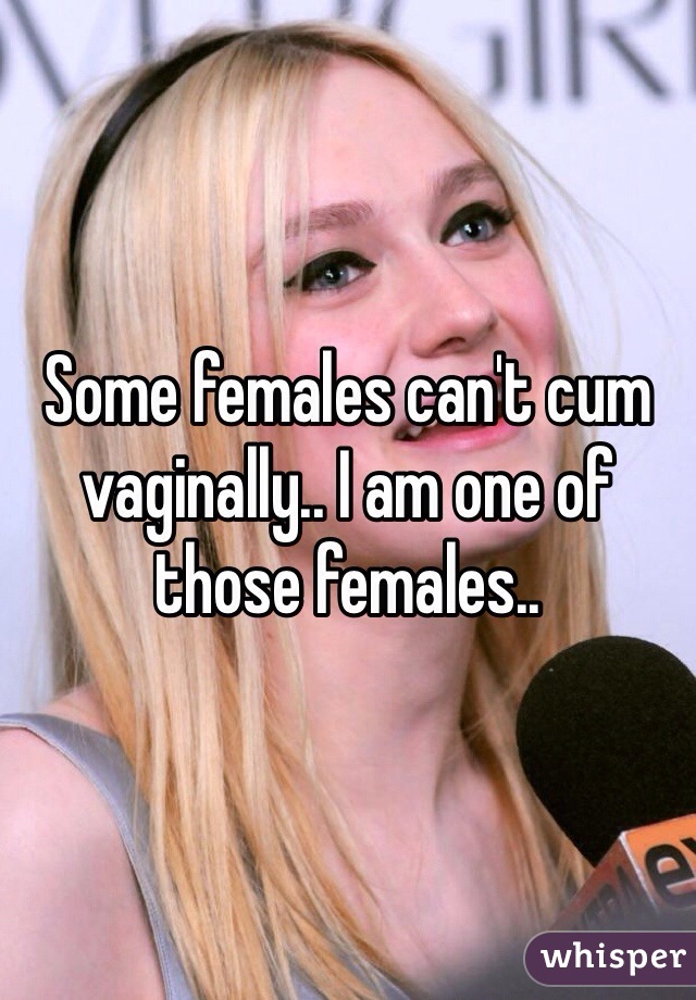 Some females can't cum vaginally.. I am one of those females..
