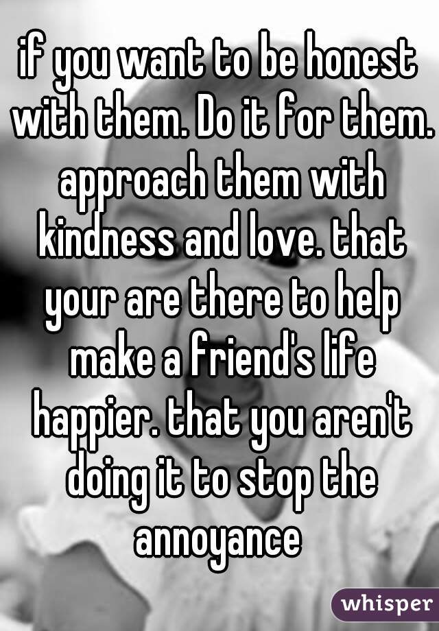 if you want to be honest with them. Do it for them. approach them with kindness and love. that your are there to help make a friend's life happier. that you aren't doing it to stop the annoyance 