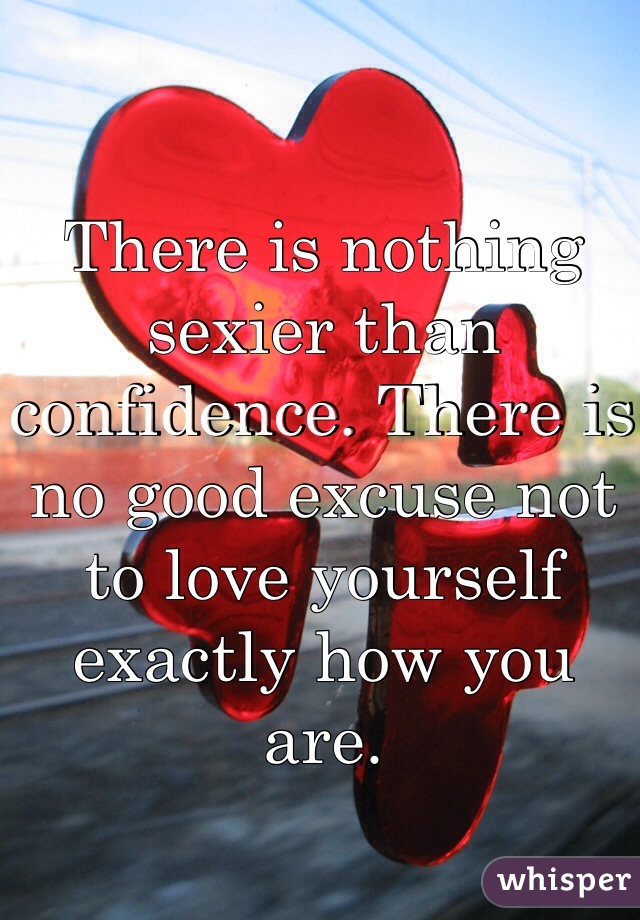 There is nothing sexier than confidence. There is no good excuse not to love yourself exactly how you are. 