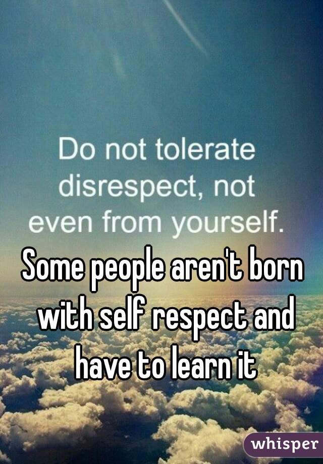 Some people aren't born with self respect and have to learn it