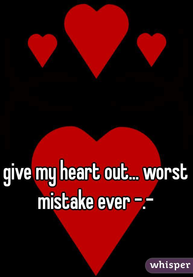 give my heart out... worst mistake ever -.- 