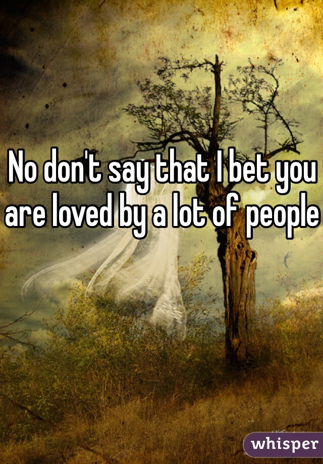 No don't say that I bet you are loved by a lot of people