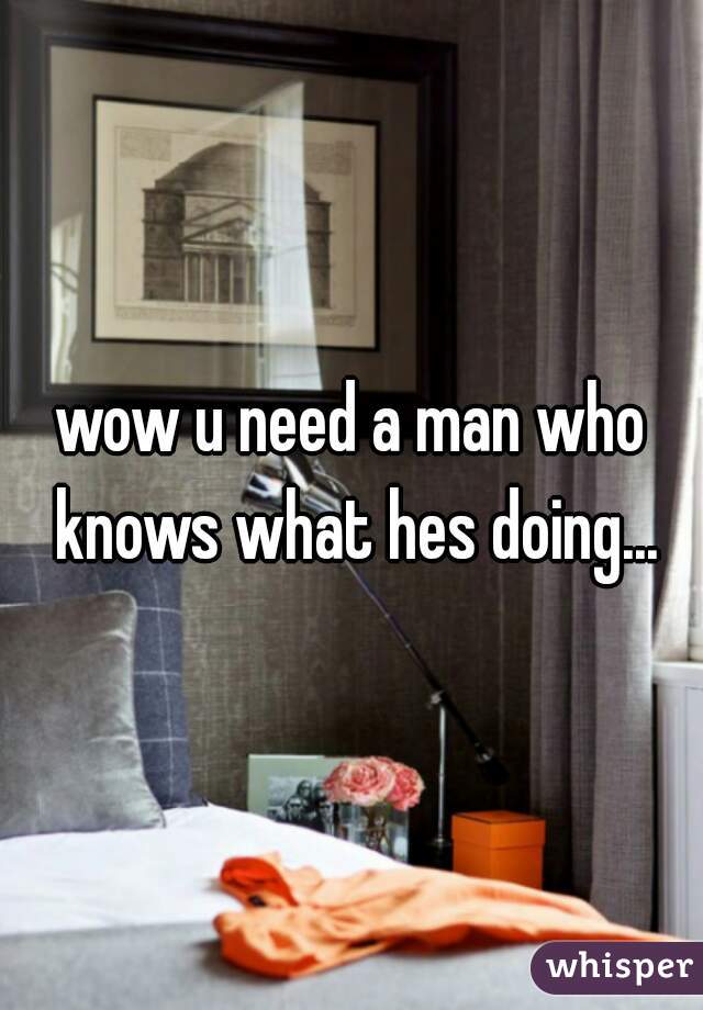 wow u need a man who knows what hes doing...