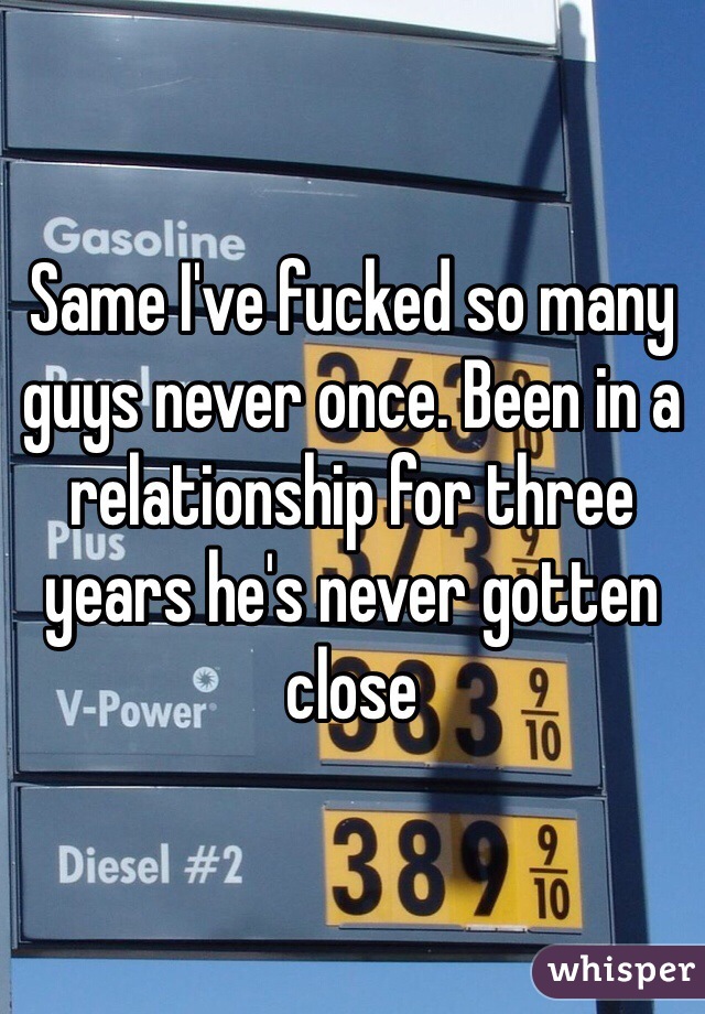 Same I've fucked so many guys never once. Been in a relationship for three years he's never gotten close 