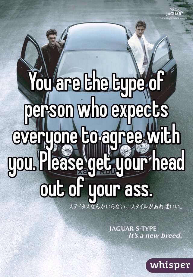 You are the type of person who expects everyone to agree with you. Please get your head out of your ass.