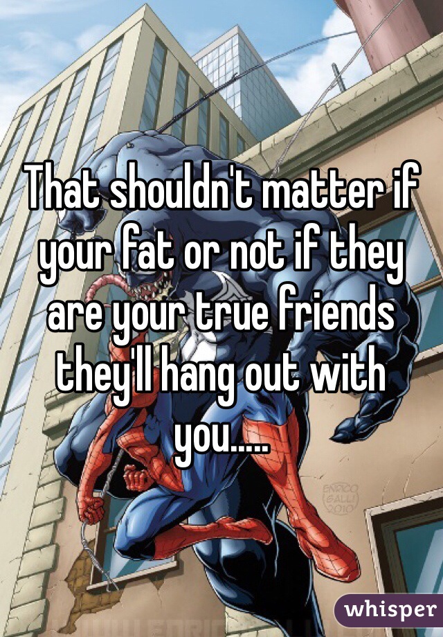 That shouldn't matter if your fat or not if they are your true friends they'll hang out with you.....