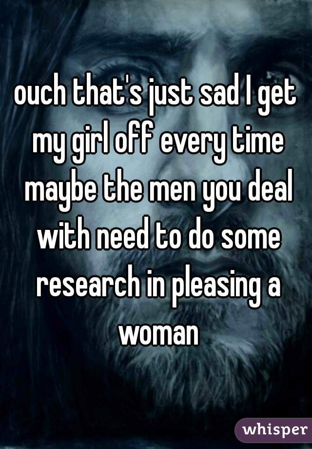 ouch that's just sad I get my girl off every time maybe the men you deal with need to do some research in pleasing a woman