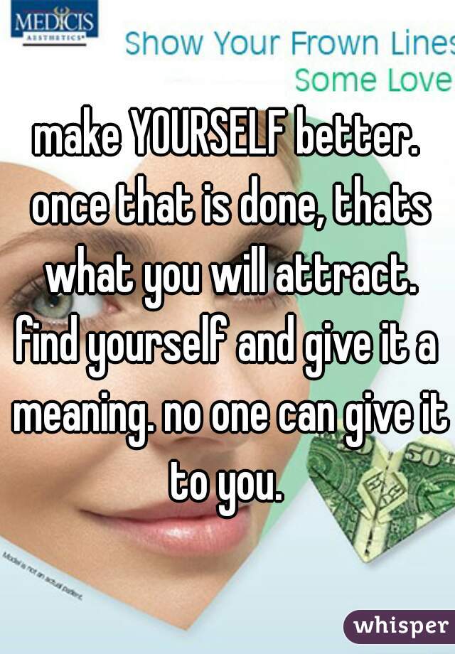 make YOURSELF better. once that is done, thats what you will attract.
find yourself and give it a meaning. no one can give it to you. 