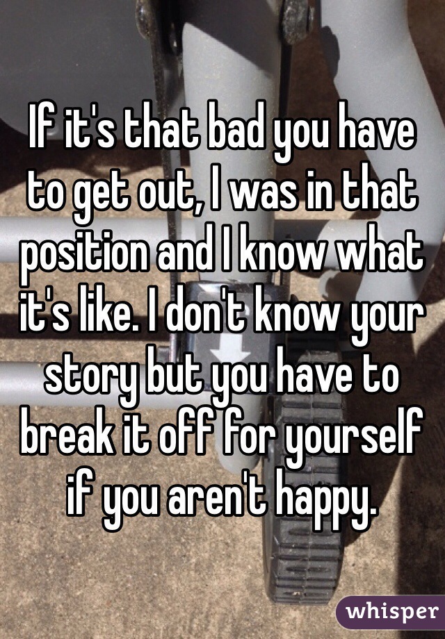 If it's that bad you have to get out, I was in that position and I know what it's like. I don't know your story but you have to break it off for yourself if you aren't happy.