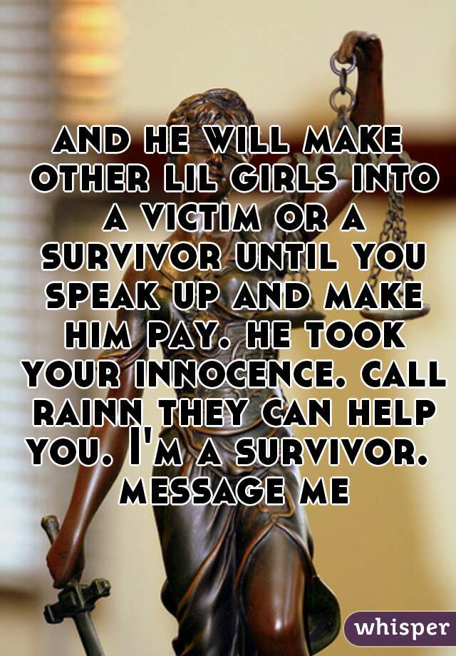 and he will make other lil girls into a victim or a survivor until you speak up and make him pay. he took your innocence. call rainn they can help you. I'm a survivor.  message me