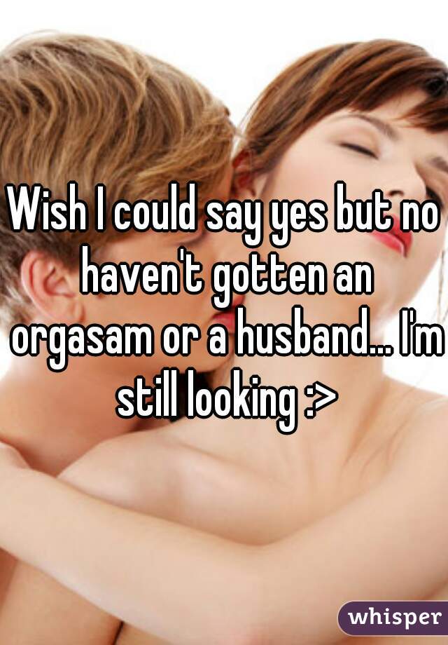 Wish I could say yes but no haven't gotten an orgasam or a husband... I'm still looking :>